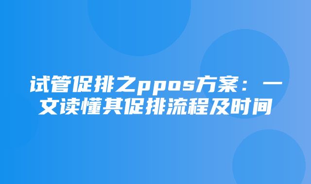 试管促排之ppos方案：一文读懂其促排流程及时间