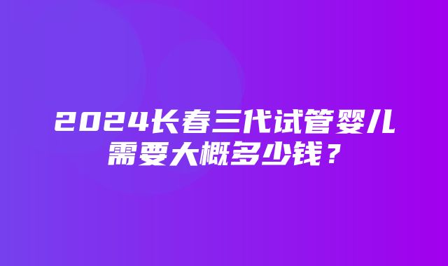 2024长春三代试管婴儿需要大概多少钱？