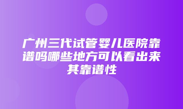 广州三代试管婴儿医院靠谱吗哪些地方可以看出来其靠谱性