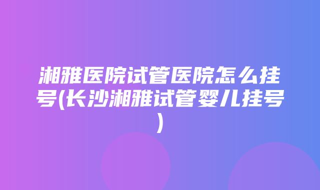 湘雅医院试管医院怎么挂号(长沙湘雅试管婴儿挂号)