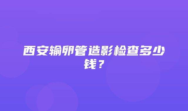 西安输卵管造影检查多少钱？