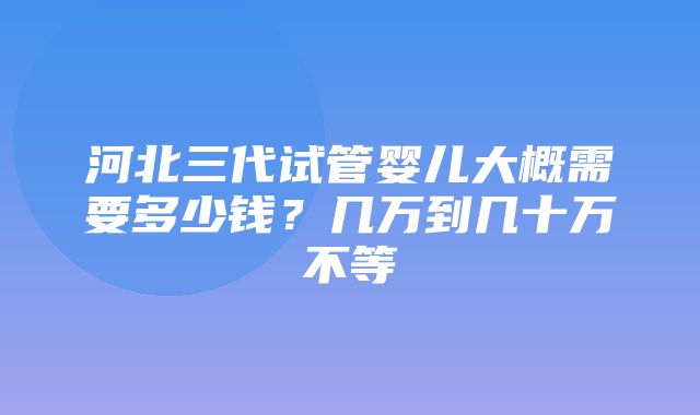 河北三代试管婴儿大概需要多少钱？几万到几十万不等