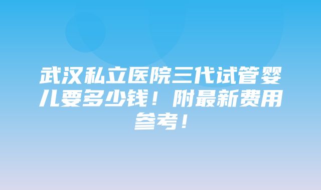 武汉私立医院三代试管婴儿要多少钱！附最新费用参考！