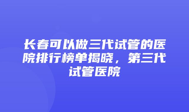 长春可以做三代试管的医院排行榜单揭晓，第三代试管医院