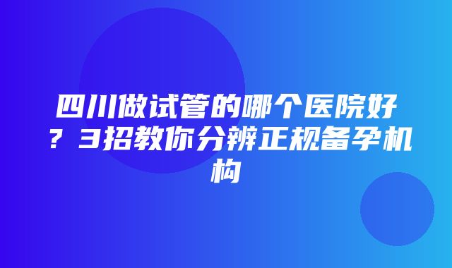 四川做试管的哪个医院好？3招教你分辨正规备孕机构