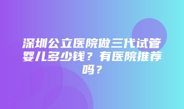 深圳公立医院做三代试管婴儿多少钱？有医院推荐吗？