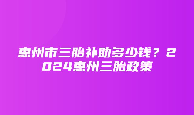 惠州市三胎补助多少钱？2024惠州三胎政策