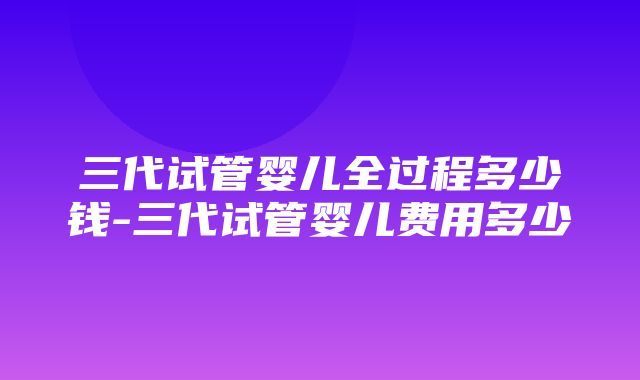 三代试管婴儿全过程多少钱-三代试管婴儿费用多少