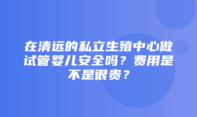 在清远的私立生殖中心做试管婴儿安全吗？费用是不是很贵？