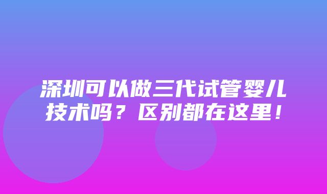 深圳可以做三代试管婴儿技术吗？区别都在这里！