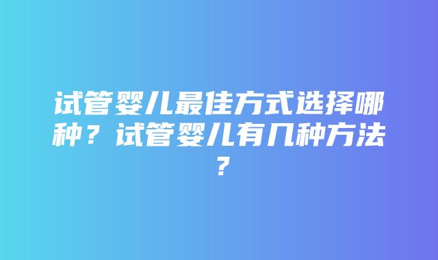 试管婴儿最佳方式选择哪种？试管婴儿有几种方法？