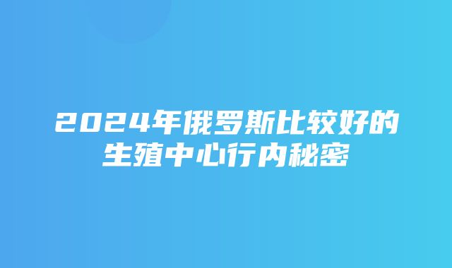 2024年俄罗斯比较好的生殖中心行内秘密