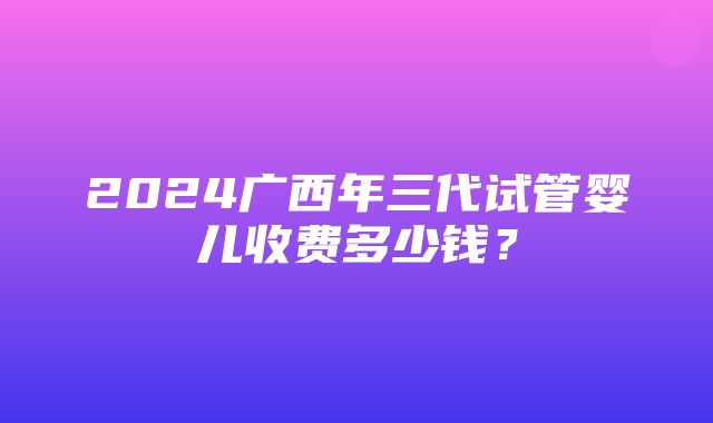 2024广西年三代试管婴儿收费多少钱？