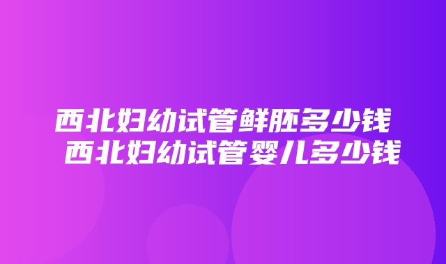 西北妇幼试管鲜胚多少钱 西北妇幼试管婴儿多少钱