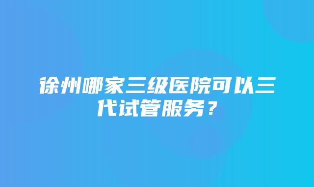 徐州哪家三级医院可以三代试管服务？