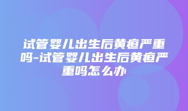 试管婴儿出生后黄疸严重吗-试管婴儿出生后黄疸严重吗怎么办