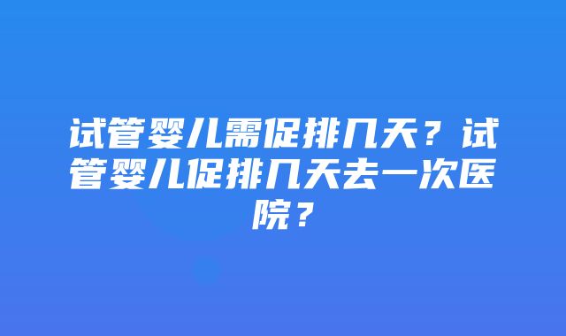 试管婴儿需促排几天？试管婴儿促排几天去一次医院？