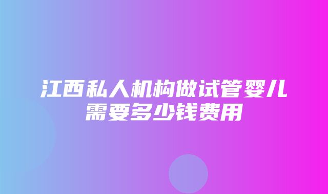 江西私人机构做试管婴儿需要多少钱费用