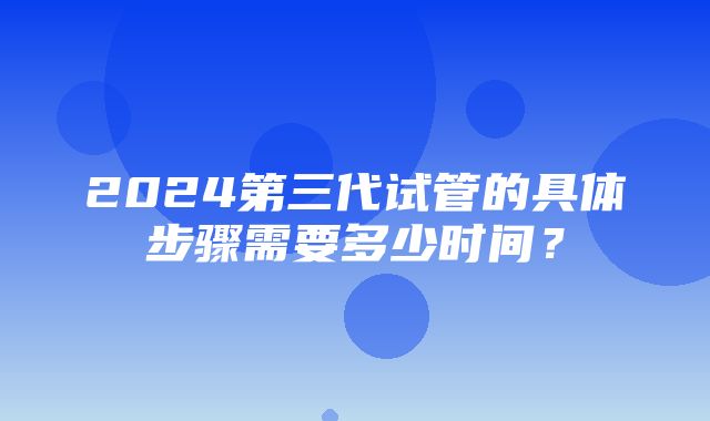 2024第三代试管的具体步骤需要多少时间？