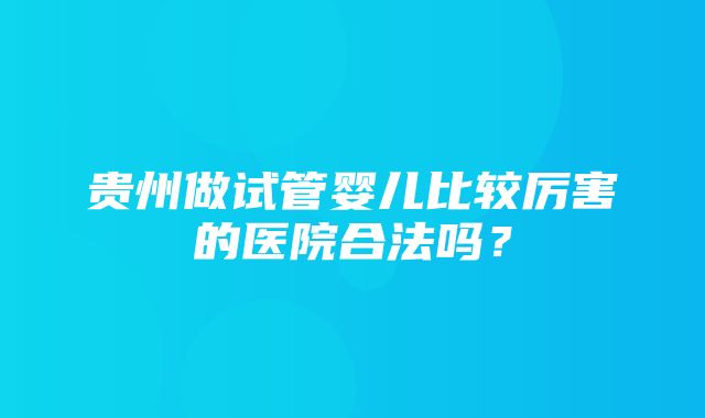 贵州做试管婴儿比较厉害的医院合法吗？