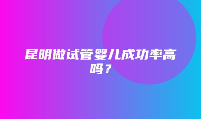 昆明做试管婴儿成功率高吗？