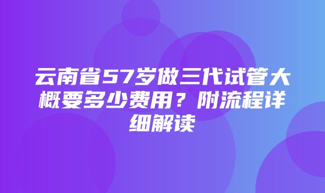 云南省57岁做三代试管大概要多少费用？附流程详细解读