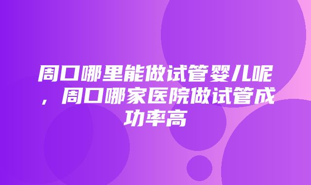 周口哪里能做试管婴儿呢，周口哪家医院做试管成功率高