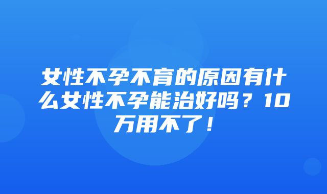 女性不孕不育的原因有什么女性不孕能治好吗？10万用不了！