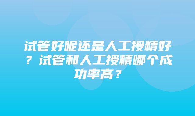 试管好呢还是人工授精好？试管和人工授精哪个成功率高？