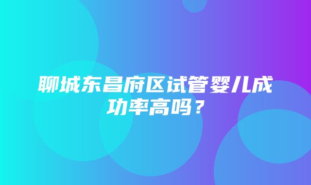 聊城东昌府区试管婴儿成功率高吗？