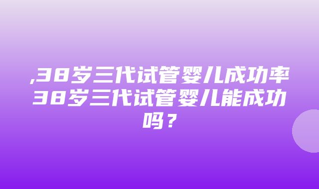 ,38岁三代试管婴儿成功率38岁三代试管婴儿能成功吗？