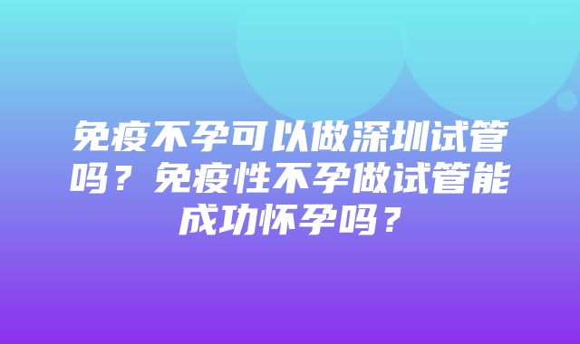 免疫不孕可以做深圳试管吗？免疫性不孕做试管能成功怀孕吗？