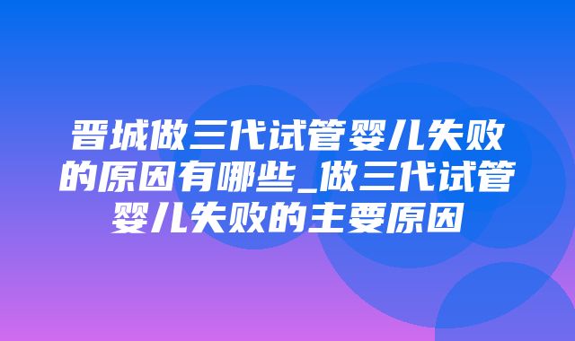 晋城做三代试管婴儿失败的原因有哪些_做三代试管婴儿失败的主要原因