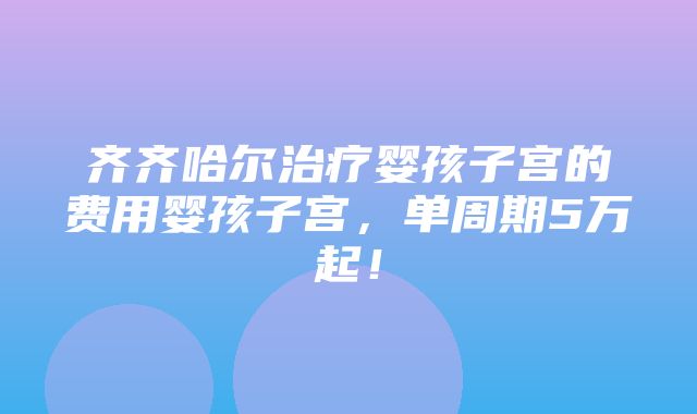 齐齐哈尔治疗婴孩子宫的费用婴孩子宫，单周期5万起！