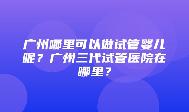 广州哪里可以做试管婴儿呢？广州三代试管医院在哪里？