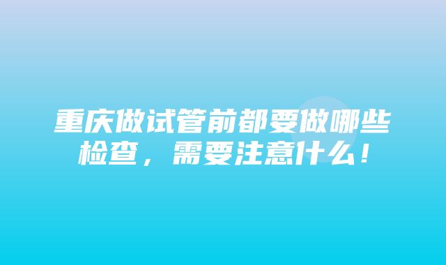 重庆做试管前都要做哪些检查，需要注意什么！