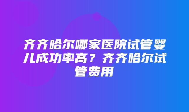 齐齐哈尔哪家医院试管婴儿成功率高？齐齐哈尔试管费用