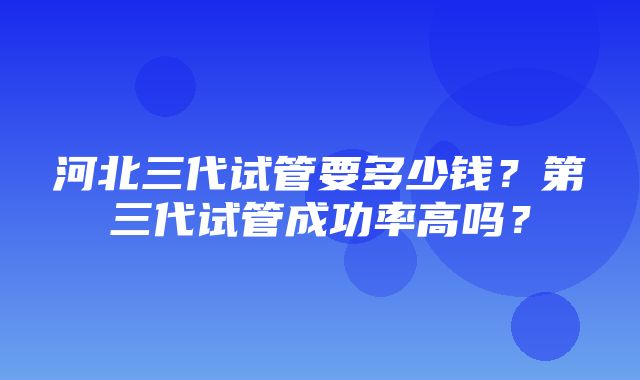 河北三代试管要多少钱？第三代试管成功率高吗？