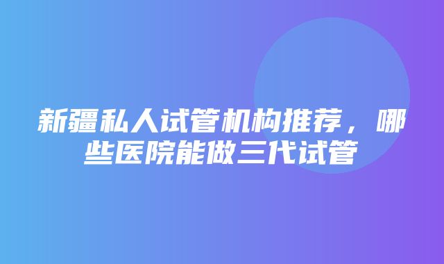 新疆私人试管机构推荐，哪些医院能做三代试管