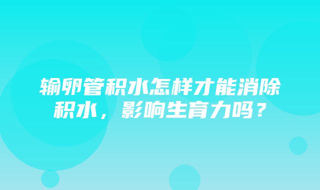 输卵管积水怎样才能消除积水，影响生育力吗？