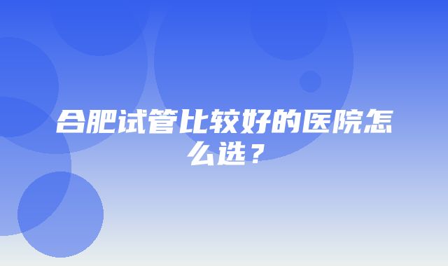 合肥试管比较好的医院怎么选？