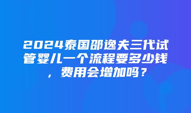 2024泰国邵逸夫三代试管婴儿一个流程要多少钱，费用会增加吗？