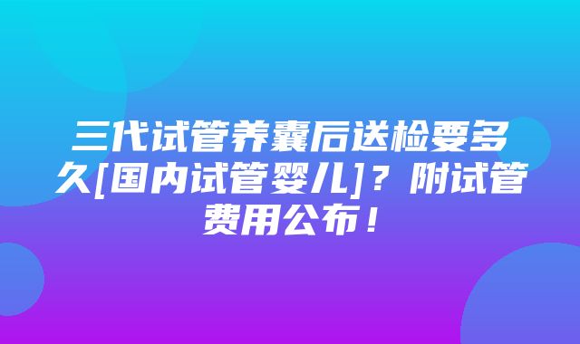 三代试管养囊后送检要多久[国内试管婴儿]？附试管费用公布！