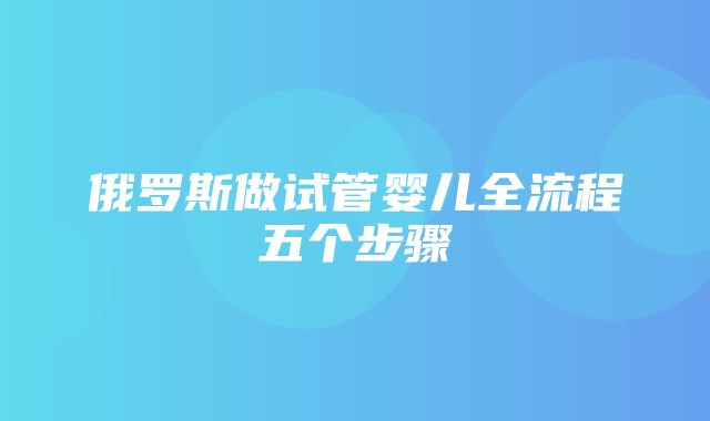 俄罗斯做试管婴儿全流程五个步骤