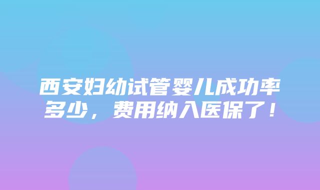 西安妇幼试管婴儿成功率多少，费用纳入医保了！