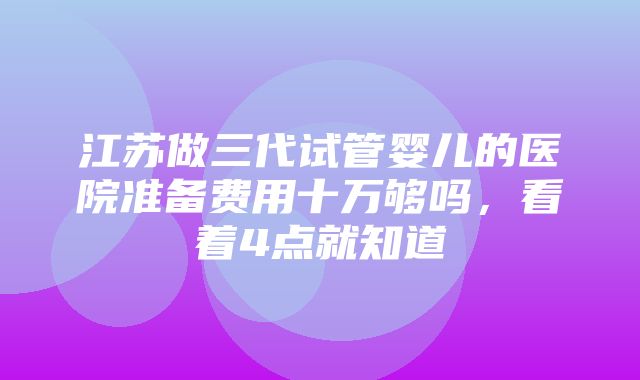 江苏做三代试管婴儿的医院准备费用十万够吗，看着4点就知道