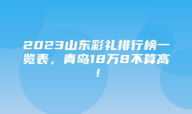 2023山东彩礼排行榜一览表，青岛18万8不算高！