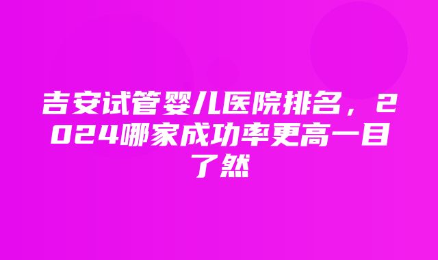 吉安试管婴儿医院排名，2024哪家成功率更高一目了然