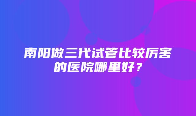 南阳做三代试管比较厉害的医院哪里好？