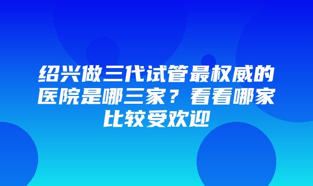 绍兴做三代试管最权威的医院是哪三家？看看哪家比较受欢迎